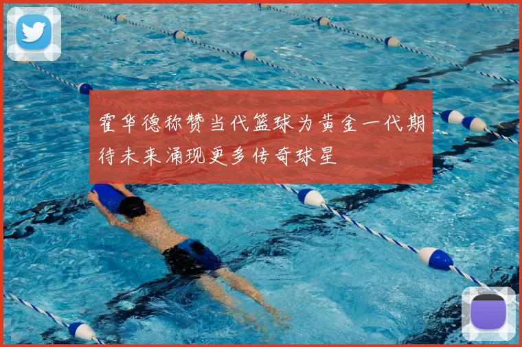霍华德称赞当代篮球为黄金一代期待未来涌现更多传奇球星