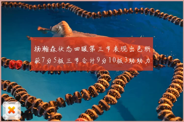 杨瀚森状态回暖第三节表现出色斩获7分5板三节合计9分10板3助助力球队反击