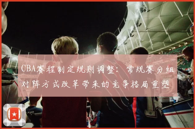 CBA赛程制定规则调整:常规赛分组对阵方式改革带来的竞争格局重塑