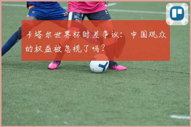卡塔尔世界杯时差争议：中国观众的权益被忽视了吗？