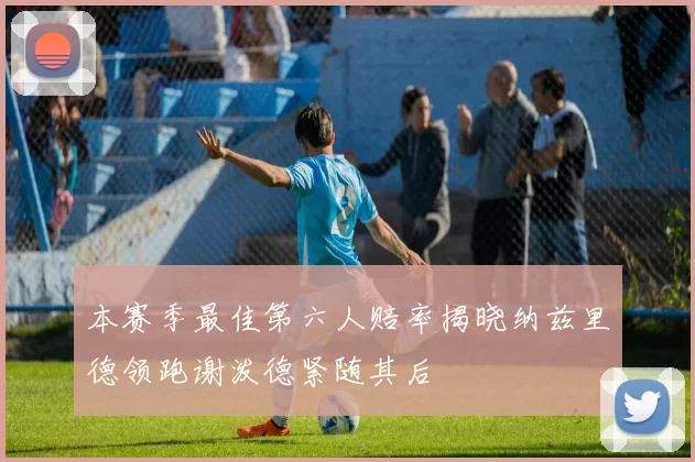 本赛季最佳第六人赔率揭晓纳兹里德领跑谢泼德紧随其后