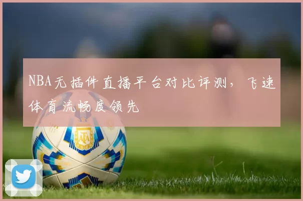 NBA无插件直播平台对比评测,飞速体育流畅度领先