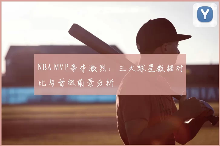 NBA MVP争夺激烈，三大球星数据对比与晋级前景分析