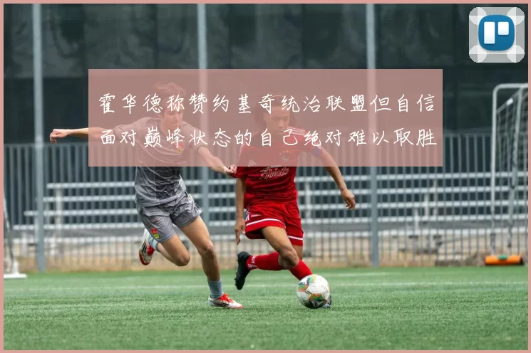 霍华德称赞约基奇统治联盟但自信面对巅峰状态的自己绝对难以取胜