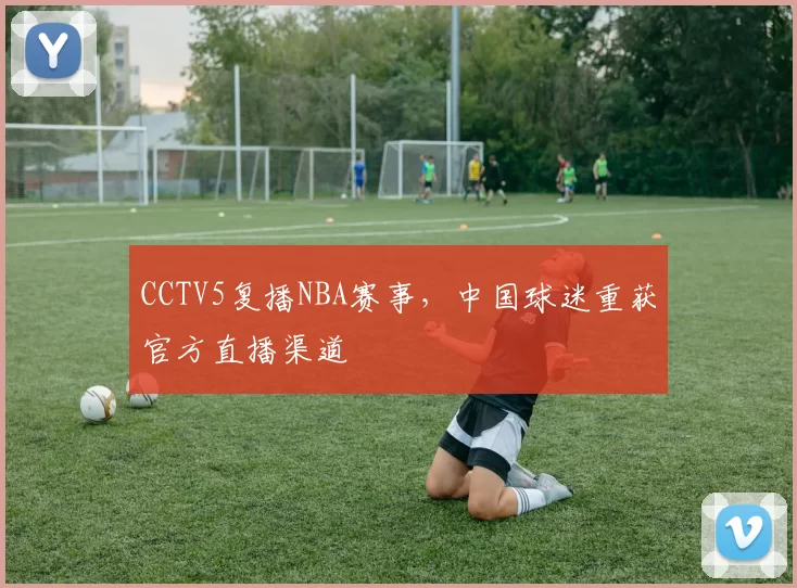 CCTV5复播NBA赛事，中国球迷重获官方直播渠道
