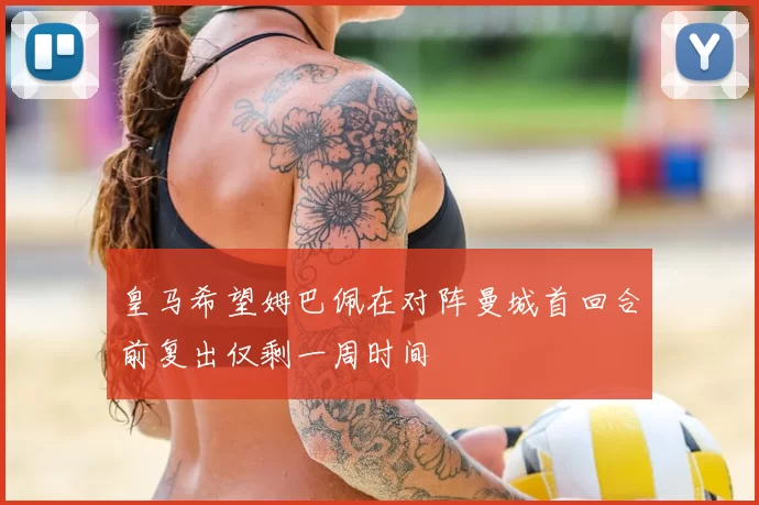 皇马希望姆巴佩在对阵曼城首回合前复出仅剩一周时间