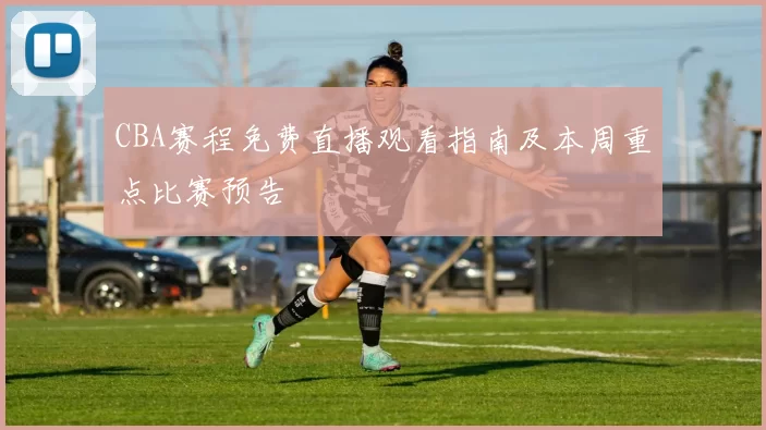 CBA赛程免费直播观看指南及本周重点比赛预告