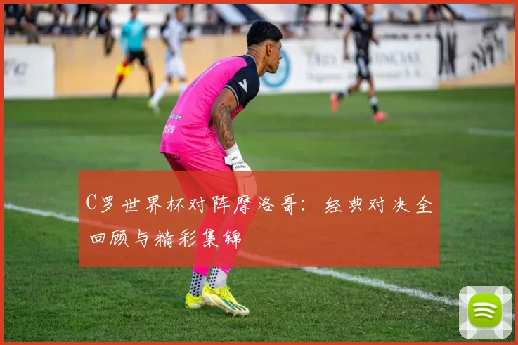 C罗世界杯对阵摩洛哥：经典对决全回顾与精彩集锦