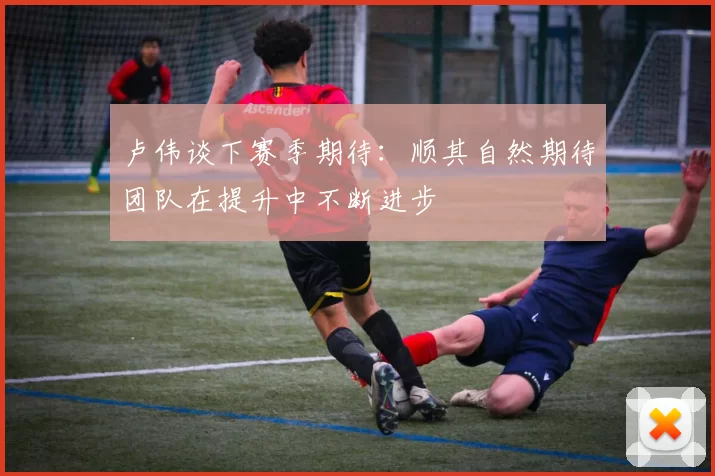 卢伟谈下赛季期待:顺其自然期待团队在提升中不断进步
