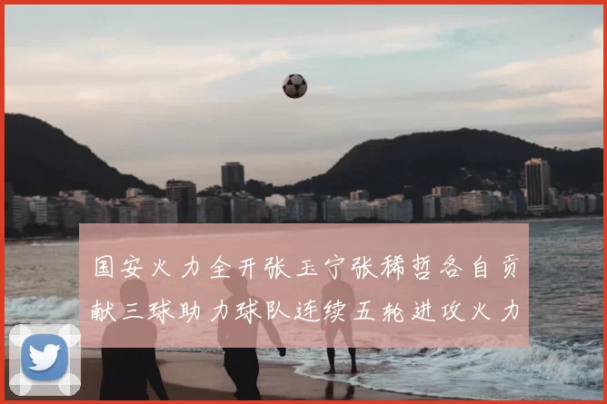 国安火力全开张玉宁张稀哲各自贡献三球助力球队连续五轮进攻火力猛增