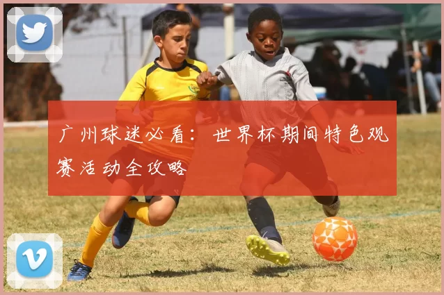 广州球迷必看：世界杯期间特色观赛活动全攻略