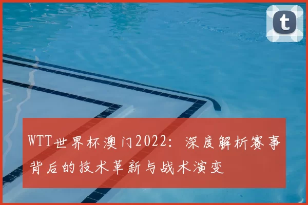 WTT世界杯澳门2022:深度解析赛事背后的技术革新与战术演变