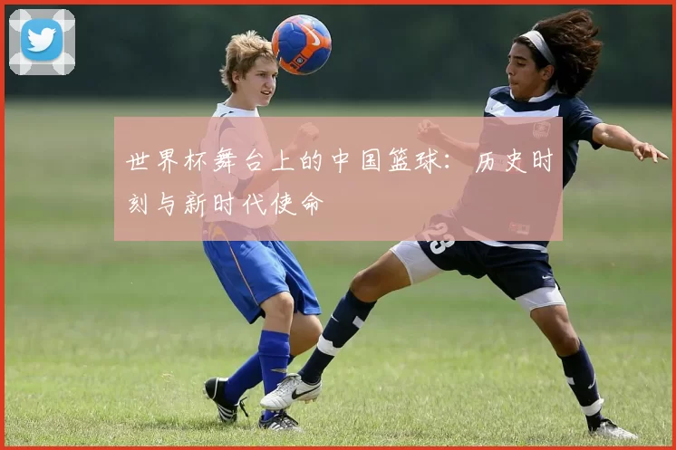 世界杯舞台上的中国篮球：历史时刻与新时代使命