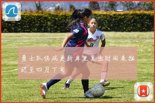 勇士队伤病更新库里复出时间表推迟至四月下旬