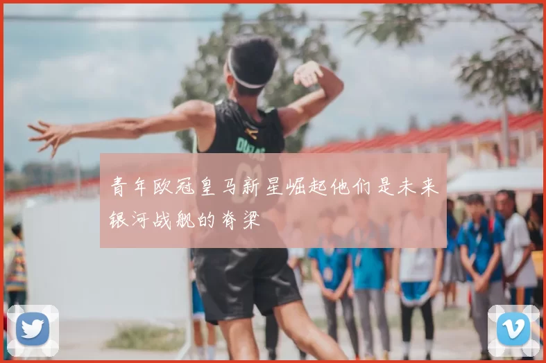 青年欧冠皇马新星崛起他们是未来银河战舰的脊梁