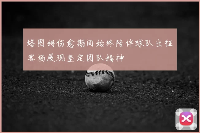 塔图姆伤愈期间始终陪伴球队出征客场展现坚定团队精神