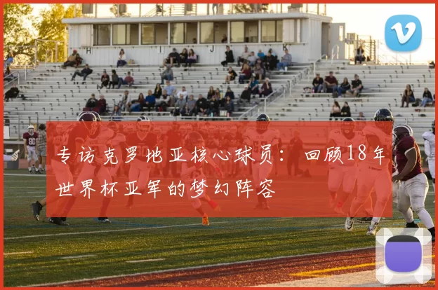 专访克罗地亚核心球员：回顾18年世界杯亚军的梦幻阵容