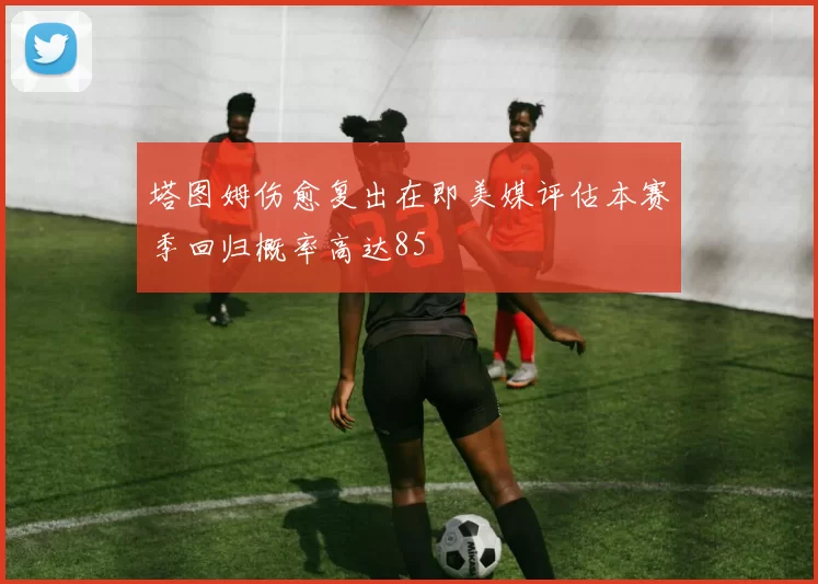 塔图姆伤愈复出在即美媒评估本赛季回归概率高达85