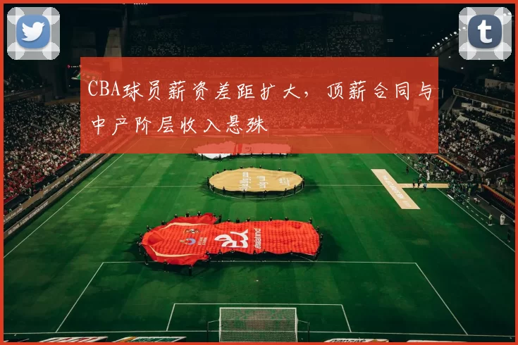 CBA球员薪资差距扩大，顶薪合同与中产阶层收入悬殊