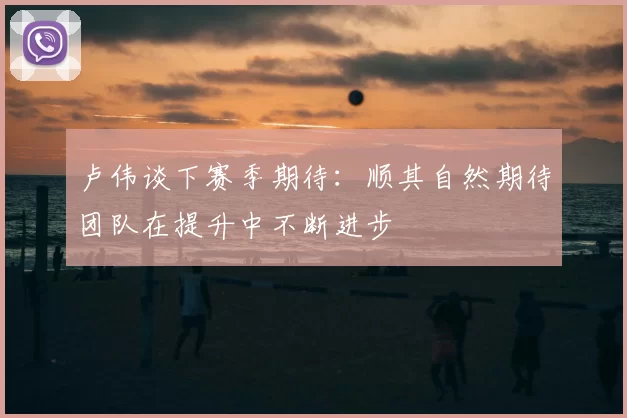 卢伟谈下赛季期待：顺其自然期待团队在提升中不断进步