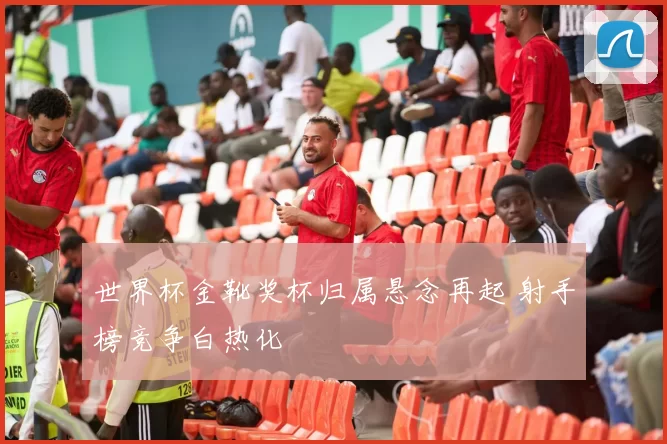 世界杯金靴奖杯归属悬念再起 射手榜竞争白热化