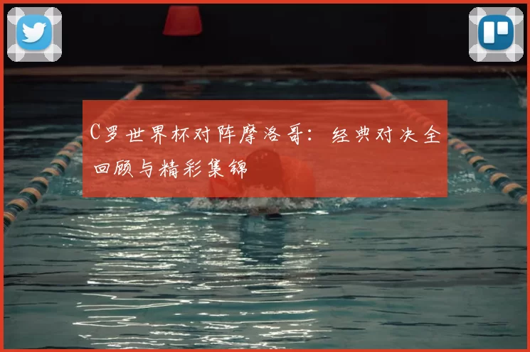 C罗世界杯对阵摩洛哥：经典对决全回顾与精彩集锦