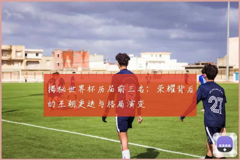 揭秘世界杯历届前三名：荣耀背后的王朝更迭与格局演变