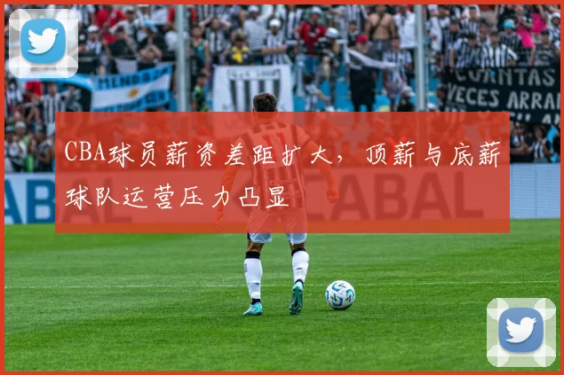 CBA球员薪资差距扩大，顶薪与底薪球队运营压力凸显