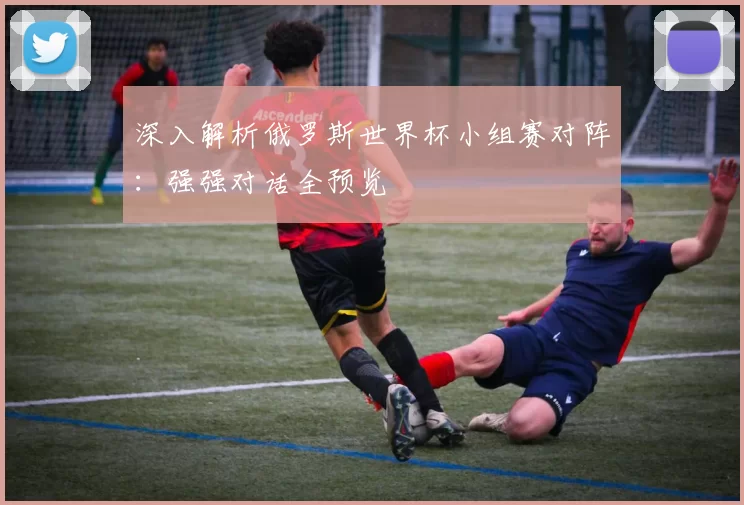 深入解析俄罗斯世界杯小组赛对阵:强强对话全预览
