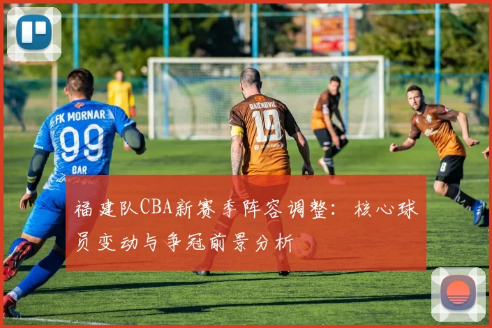 福建队CBA新赛季阵容调整：核心球员变动与争冠前景分析