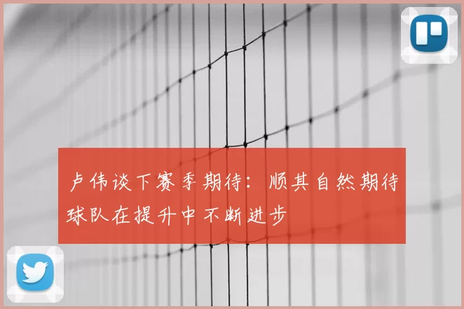 卢伟谈下赛季期待:顺其自然期待球队在提升中不断进步