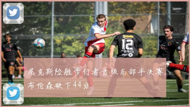 尼克斯险胜步行者晋级东部半决赛布伦森砍下44分