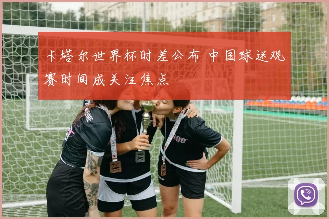 卡塔尔世界杯时差公布 中国球迷观赛时间成关注焦点