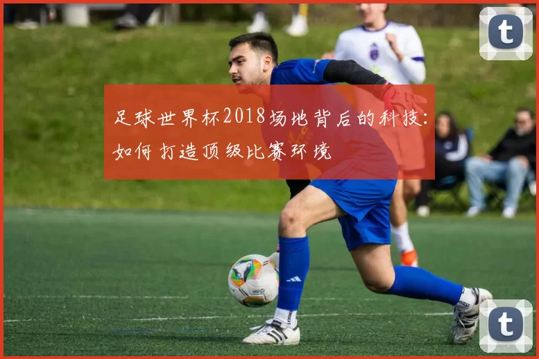 足球世界杯2018场地背后的科技：如何打造顶级比赛环境