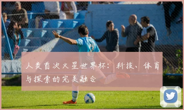 人类首次火星世界杯：科技、体育与探索的完美融合