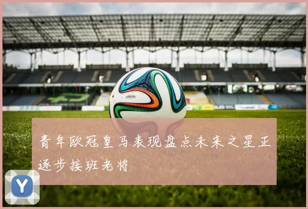 青年欧冠皇马表现盘点未来之星正逐步接班老将
