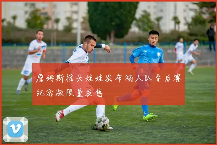 詹姆斯摇头娃娃发布湖人队季后赛纪念版限量发售