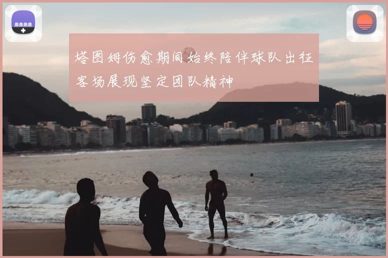 塔图姆伤愈期间始终陪伴球队出征客场展现坚定团队精神