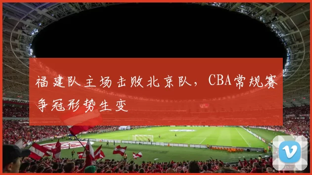 福建队主场击败北京队，CBA常规赛争冠形势生变