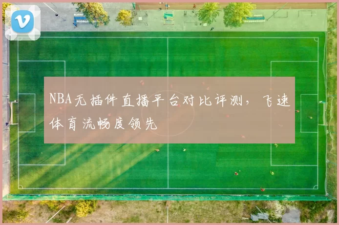 NBA无插件直播平台对比评测，飞速体育流畅度领先