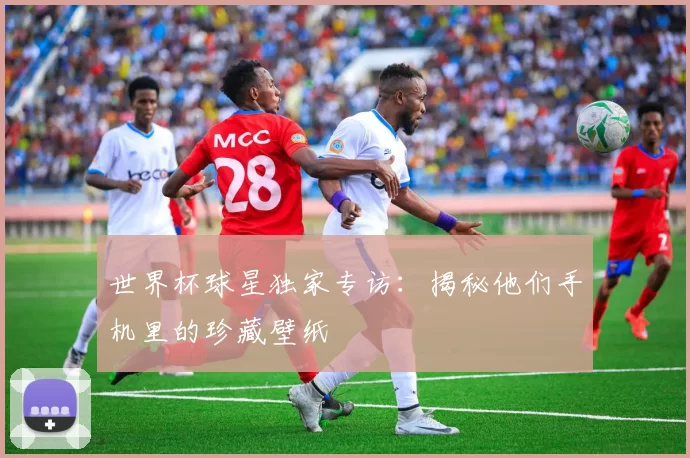 世界杯球星独家专访：揭秘他们手机里的珍藏壁纸