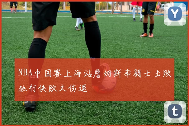 NBA中国赛上海站詹姆斯率骑士击败独行侠欧文伤退