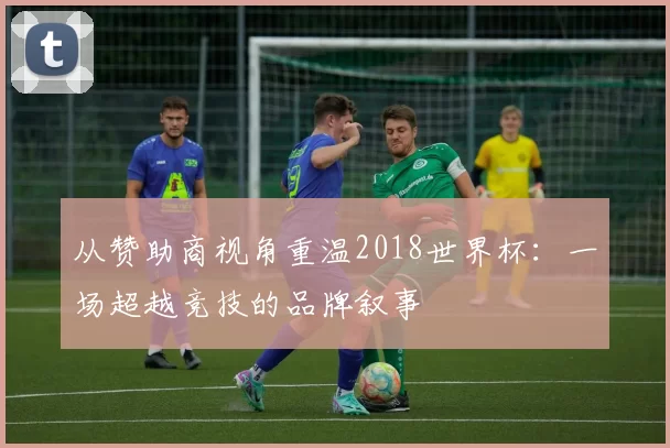 从赞助商视角重温2018世界杯:一场超越竞技的品牌叙事