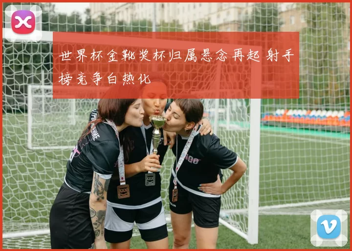 世界杯金靴奖杯归属悬念再起 射手榜竞争白热化