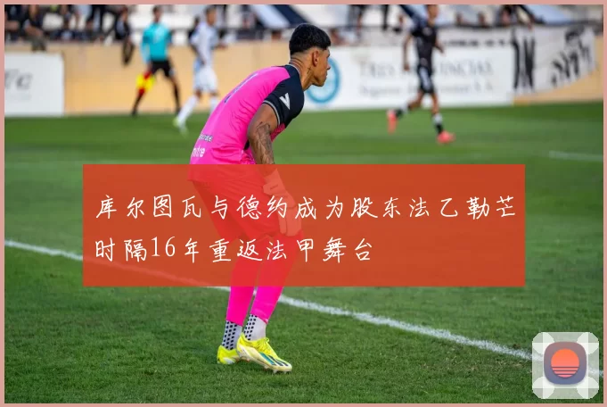 库尔图瓦与德约成为股东法乙勒芒时隔16年重返法甲舞台
