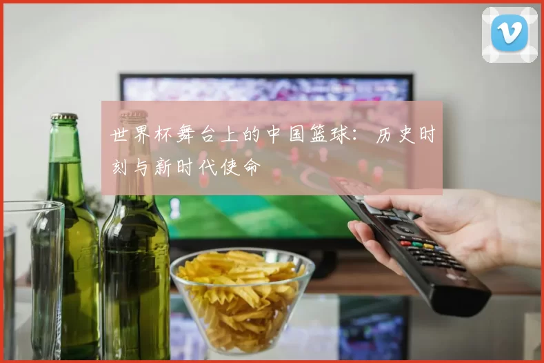 世界杯舞台上的中国篮球:历史时刻与新时代使命