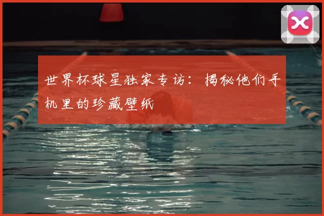 世界杯球星独家专访：揭秘他们手机里的珍藏壁纸