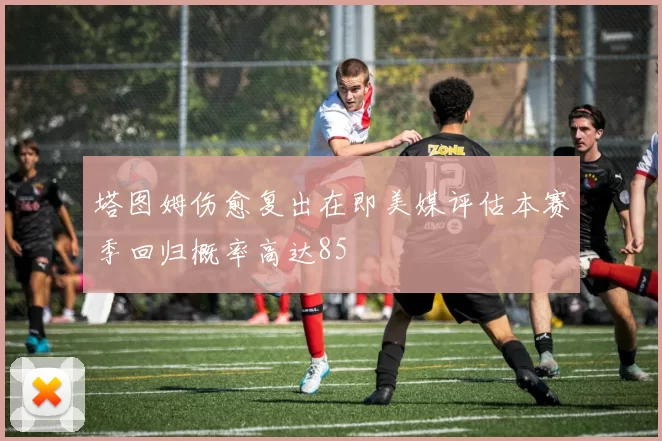 塔图姆伤愈复出在即美媒评估本赛季回归概率高达85