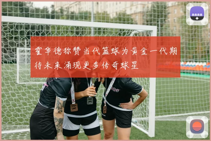霍华德称赞当代篮球为黄金一代期待未来涌现更多传奇球星