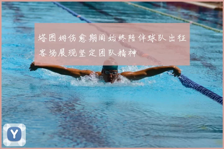 塔图姆伤愈期间始终陪伴球队出征客场展现坚定团队精神